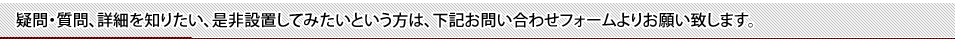 疑問・質問、詳細を知りたい、是非設置してみたいという方は、こちらよりお問い合わせをお願い致します。